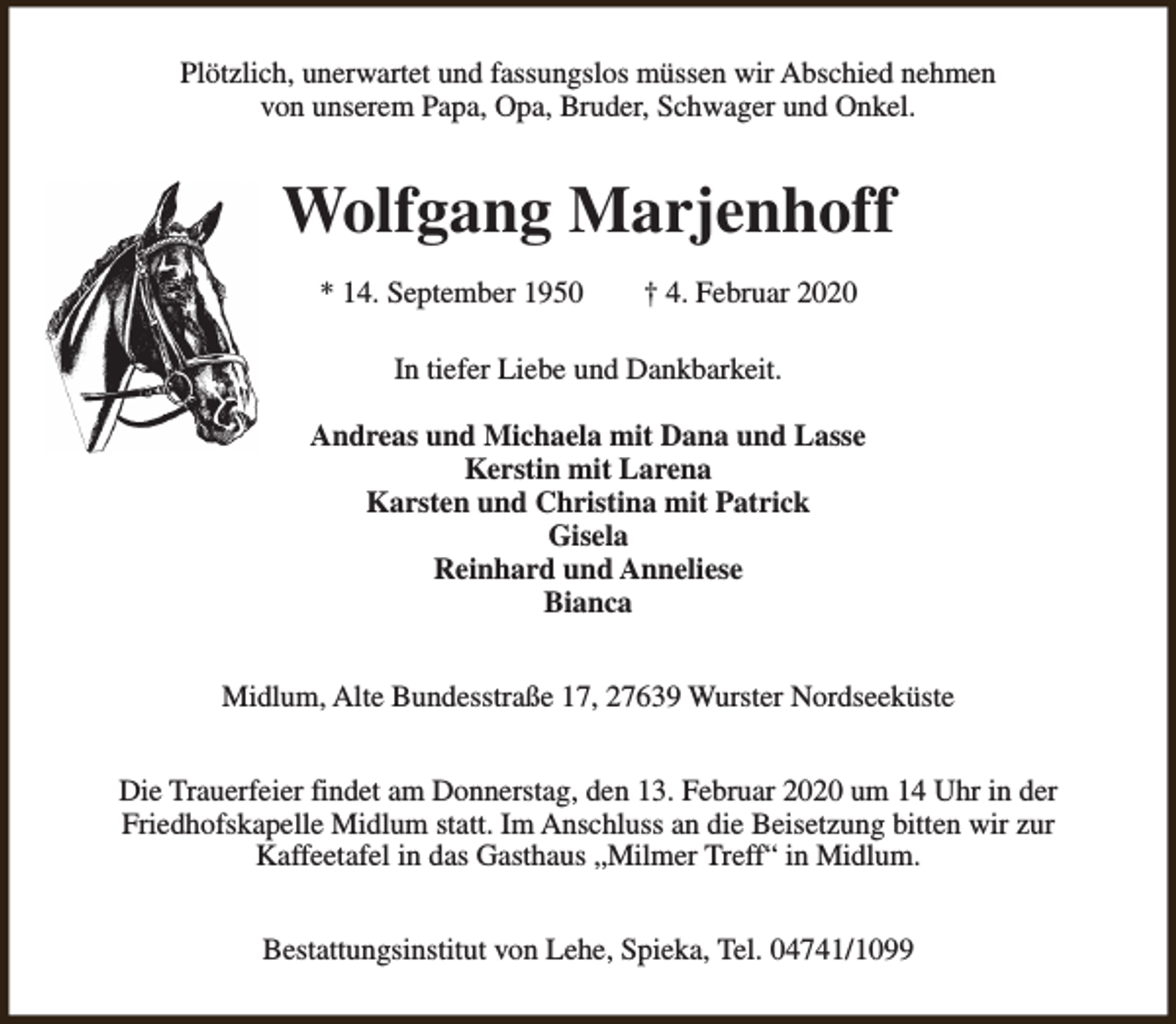 <p>Plötzlich, unerwartet und fassungslos müssen wir Abschied nehmen<br />von unserem Papa, Opa, Bruder, Schwager und Onkel.</p><p>Wolfgang Marjenhoff<br />* 14. September 1950</p><p>† 4. Februar 2020</p><p>In tiefer Liebe und Dankbarkeit.<br />Andreas und Michaela mit Dana und Lasse<br />Kerstin mit Larena<br />Karsten und Christina mit Patrick<br />Gisela<br />Reinhard und Anneliese<br />Bianca<br />Midlum, Alte Bundesstraße 17, 27639 Wurster Nordseeküste<br />Die Trauerfeier findet am Donnerstag, den 13. Februar 2020 um 14 Uhr in der<br />Friedhofskapelle Midlum statt. Im Anschluss an die Beisetzung bitten wir zur<br />Kaffeetafel in das Gasthaus „Milmer Treff“ in Midlum.<br />Bestattungsinstitut von Lehe, Spieka, Tel. 04741/1099</p>