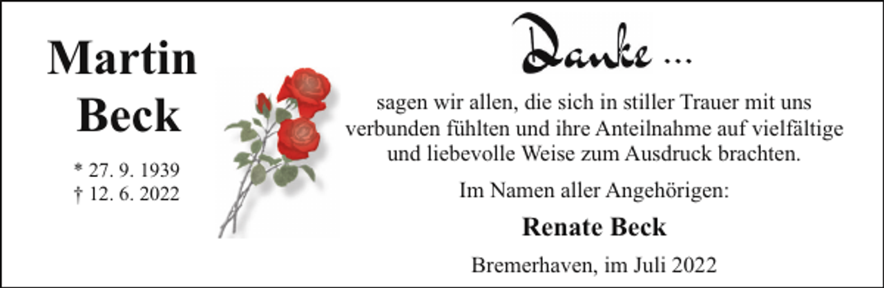 <p>Martin<br />Beck<br />* 27. 9. 1939<br />† 12. 6. 2022</p><p>...<br />sagen wir allen, die sich in stiller Trauer mit uns<br />verbunden fühlten und ihre Anteilnahme auf vielfältige<br />und liebevolle Weise zum Ausdruck brachten.<br />Im Namen aller Angehörigen:</p><p>Renate Beck<br />Bremerhaven, im Juli 2022</p>