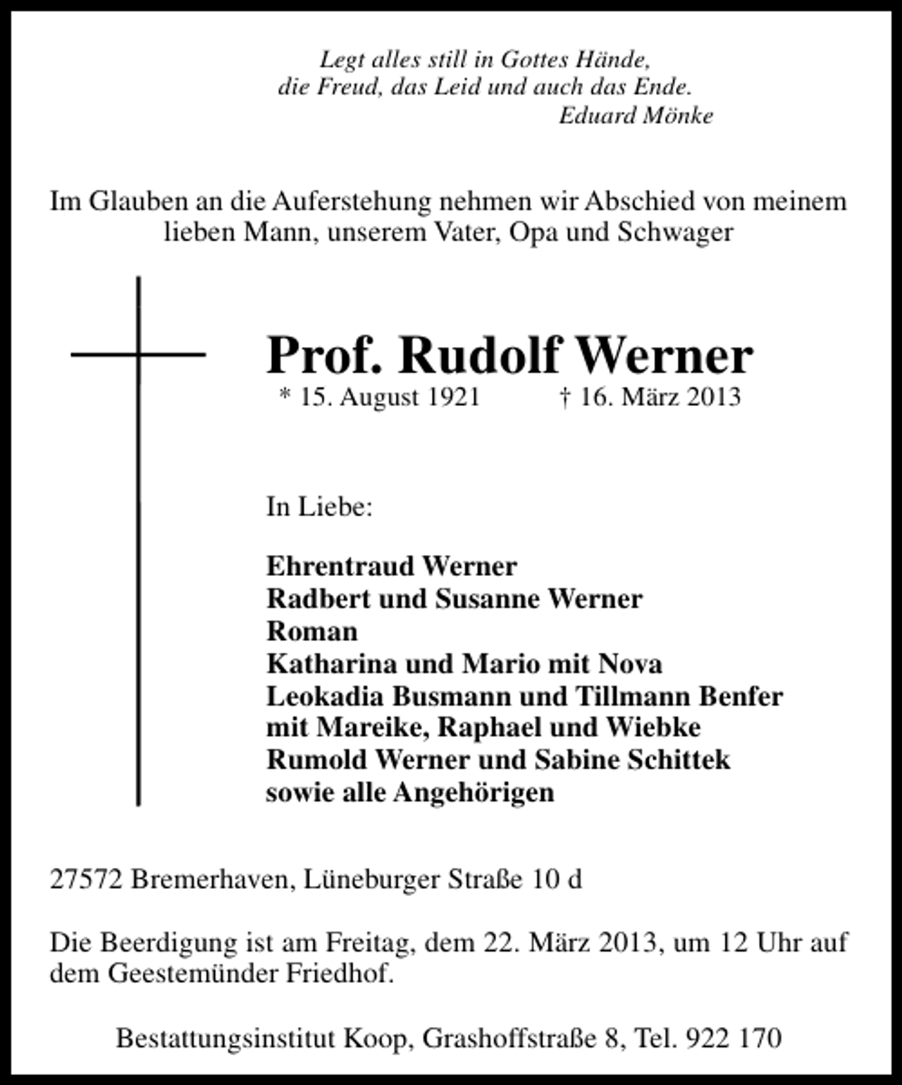 <p>Legt alles still in Gottes Hände,<br />die Freud, das Leid und auch das Ende.<br />Eduard Mönke</p>
<p>Im Glauben an die Auferstehung nehmen wir Abschied von meinem<br />lieben Mann, unserem Vater, Opa und Schwager</p>
<p>Prof. Rudolf Werner<br />* 15. August 1921</p>
<p>† 16. März 2013</p>
<p>In Liebe:<br />Ehrentraud Werner<br />Radbert und Susanne Werner<br />Roman<br />Katharina und Mario mit Nova<br />Leokadia Busmann und Tillmann Benfer<br />mit Mareike, Raphael und Wiebke<br />Rumold Werner und Sabine Schittek<br />sowie alle Angehörigen<br />27572 Bremerhaven, Lüneburger Straße 10 d<br />Die Beerdigung ist am Freitag, dem 22. März 2013, um 12 Uhr auf<br />dem Geestemünder Friedhof.<br />Bestattungsinstitut Koop, Grashoffstraße 8, Tel. 922 170</p>