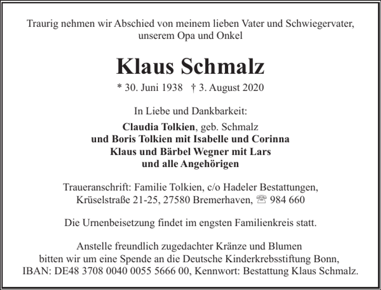 <p>Traurig nehmen wir Abschied von meinem lieben Vater und Schwiegervater,<br />unserem Opa und Onkel</p><p>Klaus Schmalz<br />* 30. Juni 1938 † 3. August 2020</p><p>In Liebe und Dankbarkeit:<br />Claudia Tolkien, geb. Schmalz<br />und Boris Tolkien mit Isabelle und Corinna<br />Klaus und Bärbel Wegner mit Lars<br />und alle Angehörigen<br />Traueranschrift: Familie Tolkien, c/o Hadeler Bestattungen,<br />Krüselstraße 21-25, 27580 Bremerhaven, ' 984 660<br />Die Urnenbeisetzung findet im engsten Familienkreis statt.<br />Anstelle freundlich zugedachter Kränze und Blumen<br />bitten wir um eine Spende an die Deutsche Kinderkrebsstiftung Bonn,<br />IBAN: DE48 3708 00405666 00, Kennwort: Bestattung Klaus Schmalz.</p>
