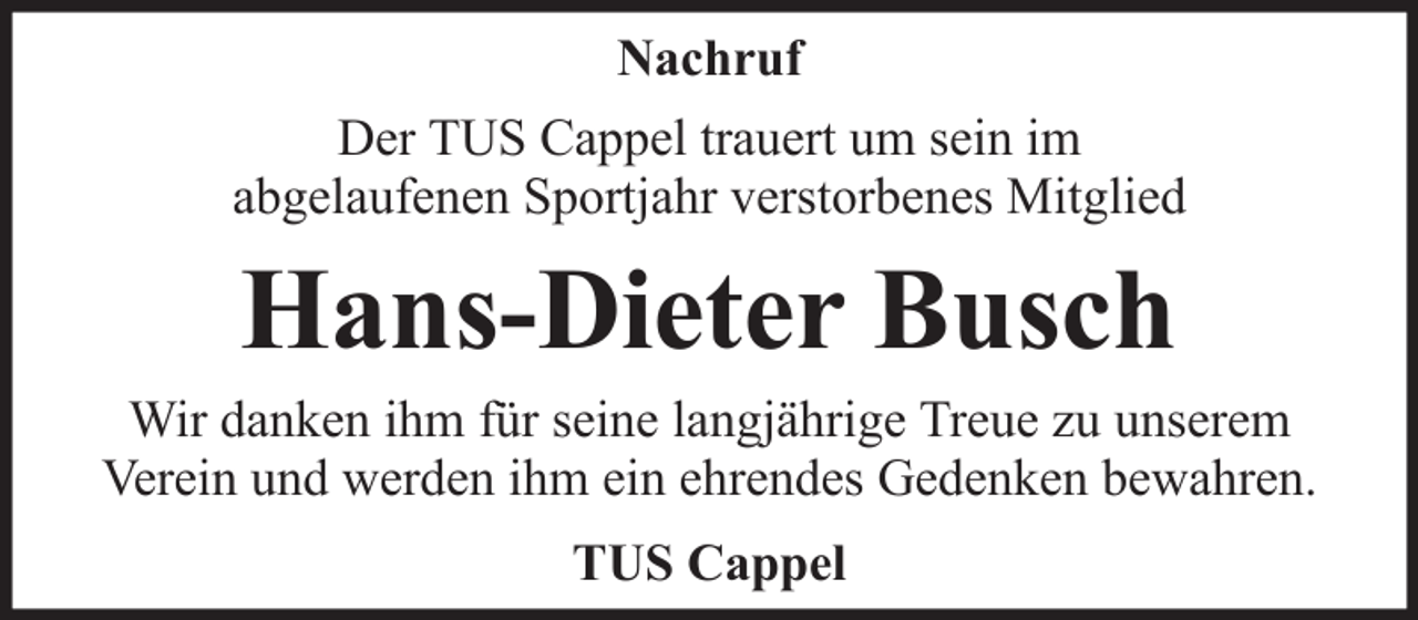 <p>Nachruf<br />Der TUS Cappel trauert um sein im<br />abgelaufenen Sportjahr verstorbenes Mitglied</p><p>Hans-Dieter Busch<br />Wir danken ihm für seine langjährige Treue zu unserem<br />Verein und werden ihm ein ehrendes Gedenken bewahren.<br />TUS Cappel</p>