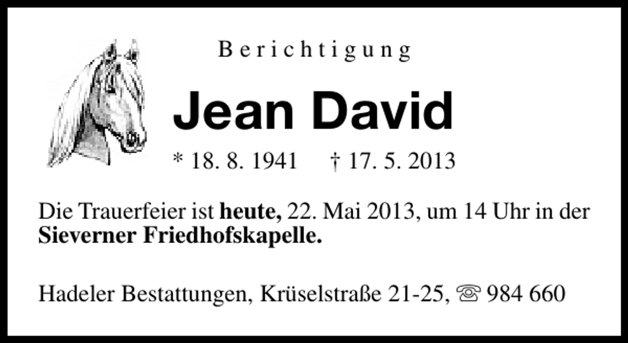 <p>Berichtigung</p><p>Jean David</p><p>* 18. 8. 1941</p><p>† 17. 5. 2013</p><p>Die Trauerfeier ist heute, 22. Mai 2013, um 14 Uhr in der<br />Sieverner Friedhofskapelle.<br />Hadeler Bestattungen, Krüselstraße 21-25, s 984 660</p>