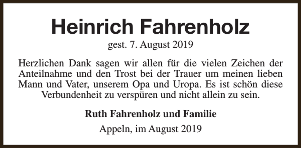 <p>Heinrich Fahrenholz<br />gest. 7. August 2019</p><p>Herzlichen Dank sagen wir allen für die vielen Zeichen der<br />Anteilnahme und den Trost bei der Trauer um meinen lieben<br />Mann und Vater, unserem Opa und Uropa. Es ist schön diese<br />Verbundenheit zu verspüren und nicht allein zu sein.<br />Ruth Fahrenholz und Familie<br />Appeln, im August 2019</p>