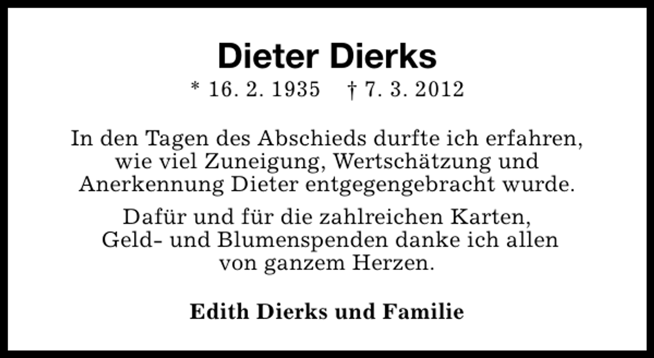 <p>Dieter Dierks</p><p>* 16. 2. 1935</p><p>† 7. 3. 2012</p><p>In den Tagen des Abschieds durfte ich erfahren,<br />wie viel Zuneigung, Wertschätzung und<br />Anerkennung Dieter entgegengebracht wurde.<br />Dafür und für die zahlreichen Karten,<br />Geld- und Blumenspenden danke ich allen<br />von ganzem Herzen.<br />Edith Dierks und Familie</p>