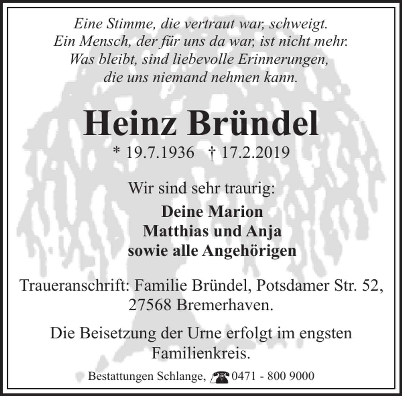 <p>Eine Stimme, die vertraut war, schweigt.<br />Ein Mensch, der für uns da war, ist nicht mehr.<br />Was bleibt, sind liebevolle Erinnerungen,<br />die uns niemand nehmen kann.</p><p>Heinz Bründel<br />* 19.7.1936 † 17.2.2019</p><p>Wir sind sehr traurig:<br />Deine Marion<br />Matthias und Anja<br />sowie alle Angehörigen<br />Traueranschrift: Familie Bründel, Potsdamer Str. 52,<br />27568 Bremerhaven.<br />Die Beisetzung der Urne erfolgt im engsten<br />Familienkreis.<br />Bestattungen Schlange,</p><p>0471 - 800 9000</p>