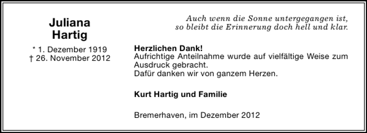 <p>Juliana<br />Hartig<br />* 1. Dezember 1919<br />† 26. November 2012</p><p>Auch wenn die Sonne untergegangen ist,<br />so bleibt die Erinnerung doch hell und klar.<br />Herzlichen Dank!<br />Aufrichtige Anteilnahme wurde auf vielfältige Weise zum<br />Ausdruck gebracht.<br />Dafür danken wir von ganzem Herzen.<br />Kurt Hartig und Familie<br />Bremerhaven, im Dezember 2012</p>