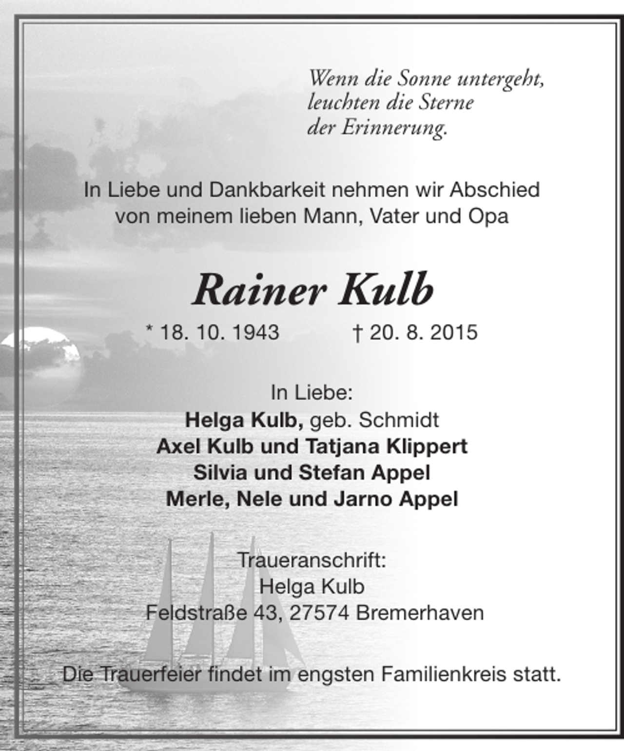 <p>Wenn die Sonne untergeht,<br />leuchten die Sterne<br />der Erinnerung.<br />In Liebe und Dankbarkeit nehmen wir Abschied<br />von meinem lieben Mann, Vater und Opa</p><p>Rainer Kulb</p><p>* 18. 10. 1943</p><p>† 20. 8. 2015</p><p>In Liebe:<br />Helga Kulb, geb. Schmidt<br />Axel Kulb und Tatjana Klippert<br />Silvia und Stefan Appel<br />Merle, Nele und Jarno Appel<br />Traueranschrift:<br />Helga Kulb<br />Feldstraße 43, 27574 Bremerhaven<br />Die Trauerfeier findet im engsten Familienkreis statt.</p>