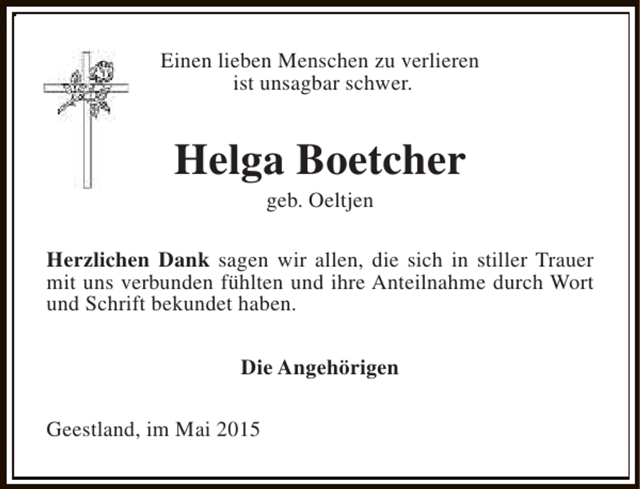 <p>Einen lieben Menschen zu verlieren<br />ist unsagbar schwer.</p><p>Helga Boetcher<br />geb. Oeltjen</p><p>Herzlichen Dank sagen wir allen, die sich in stiller Trauer<br />mit uns verbunden fühlten und ihre Anteilnahme durch Wort<br />und Schrift bekundet haben.<br />Die Angehörigen<br />Geestland, im Mai 2015</p>