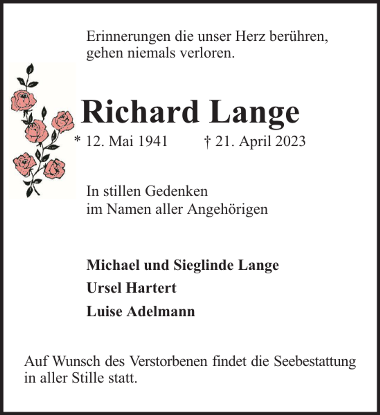<p>Erinnerungen die unser Herz berühren,<br />gehen niemals verloren.</p><p>Richard Lange</p><p>* 12. Mai 1941</p><p>† 21. April 2023</p><p>In stillen Gedenken<br />im Namen aller Angehörigen<br />Michael und Sieglinde Lange<br />Ursel Hartert<br />Luise Adelmann<br />Auf Wunsch des Verstorbenen findet die Seebestattung<br />in aller Stille statt.</p>