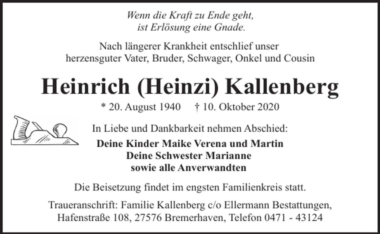 <p>Wenn die Kraft zu Ende geht,<br />ist Erlösung eine Gnade.<br />Nach längerer Krankheit entschlief unser<br />herzensguter Vater, Bruder, Schwager, Onkel und Cousin</p><p>Heinrich (Heinzi) Kallenberg<br />* 20. August 1940</p><p>† 10. Oktober 2020</p><p>In Liebe und Dankbarkeit nehmen Abschied:<br />Deine Kinder Maike Verena und Martin<br />Deine Schwester Marianne<br />sowie alle Anverwandten<br />Die Beisetzung findet im engsten Familienkreis statt.<br />Traueranschrift: Familie Kallenberg c/o Ellermann Bestattungen,<br />Hafenstraße 108, 27576 Bremerhaven, Telefon 0471 - 43124</p>