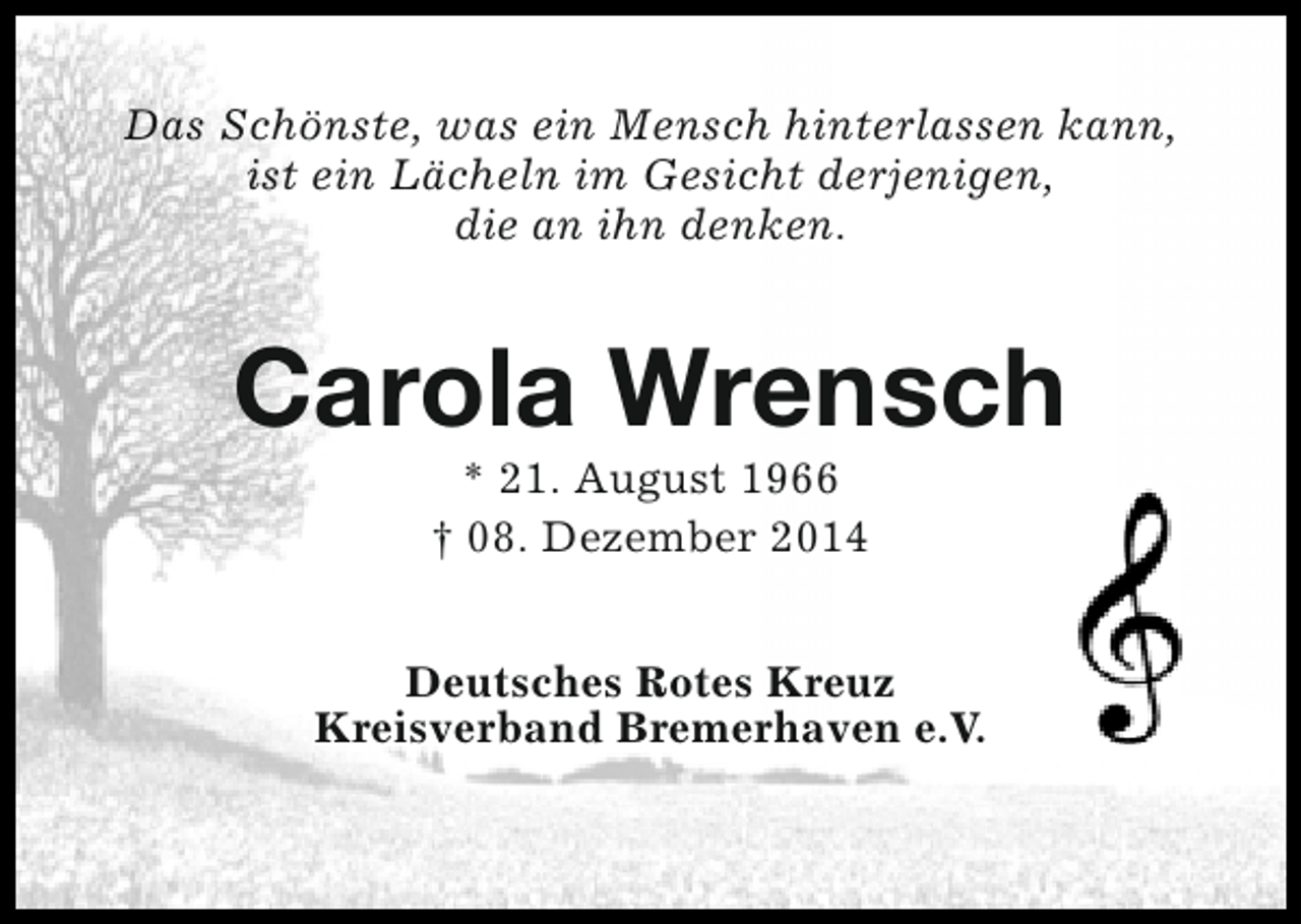 <p>Das Schönste, was ein Mensch hinterlassen kann,<br />ist ein Lächeln im Gesicht derjenigen,<br />die an ihn denken.</p><p>Carola Wrensch<br />* 21. August 1966<br />† 08. Dezember 2014</p><p>Deutsches Rotes Kreuz<br />Kreisverband Bremerhaven e.V.</p>