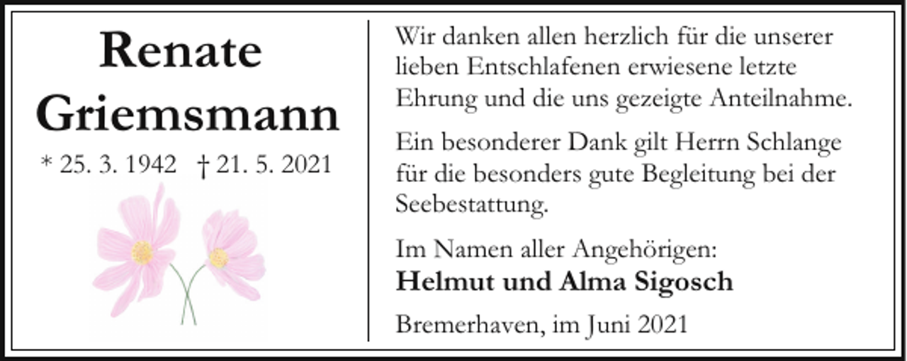 <p>Renate<br />Griemsmann<br />* 25. 3. 1942 † 21. 5. 2021</p><p>Wir danken allen herzlich für die unserer<br />lieben Entschlafenen erwiesene letzte<br />Ehrung und die uns gezeigte Anteilnahme.<br />Ein besonderer Dank gilt Herrn Schlange<br />für die besonders gute Begleitung bei der<br />Seebestattung.<br />Im Namen aller Angehörigen:</p><p>Helmut und Alma Sigosch<br />Bremerhaven, im Juni 2021</p>