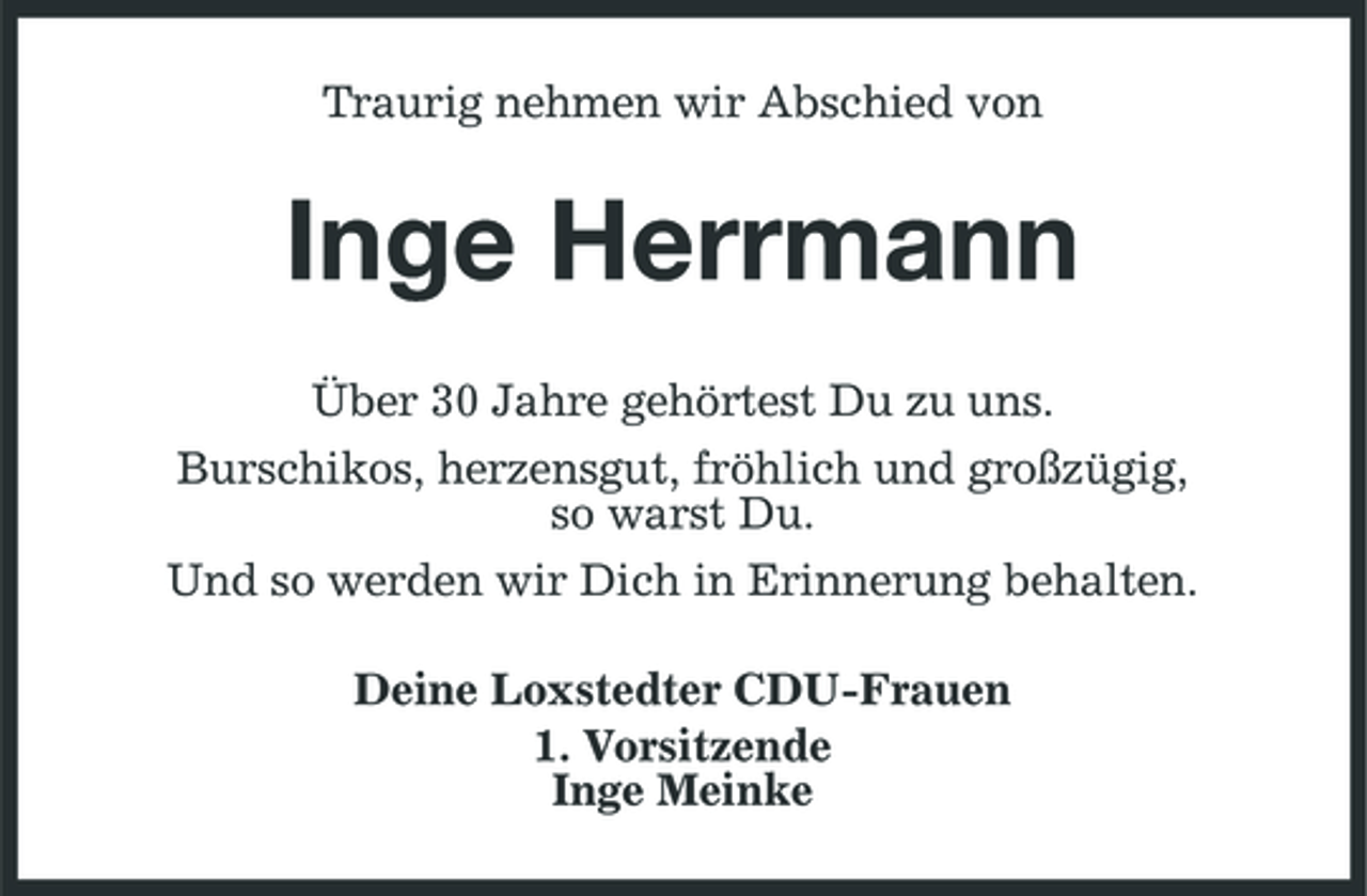 <p>Traurig nehmen wir Abschied von</p><p>Inge Herrmann<br />Über 30 Jahre gehörtest Du zu uns. Burschikos, herzensgut, fröhlich und großzügig, so warst Du. Und so werden wir Dich in Erinnerung behalten. Deine Loxstedter CDU-Frauen 1. Vorsitzende Inge Meinke</p>