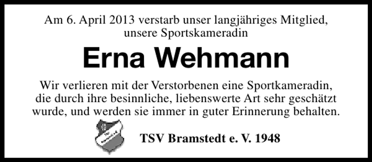 <p>Am 6. April 2013 verstarb unser langjähriges Mitglied,<br />unsere Sportskameradin</p><p>Erna Wehmann</p><p>Wir verlieren mit der Verstorbenen eine Sportkameradin,<br />die durch ihre besinnliche, liebenswerte Art sehr geschätzt<br />wurde, und werden sie immer in guter Erinnerung behalten.<br />TSV Bramstedt e. V. 1948</p>