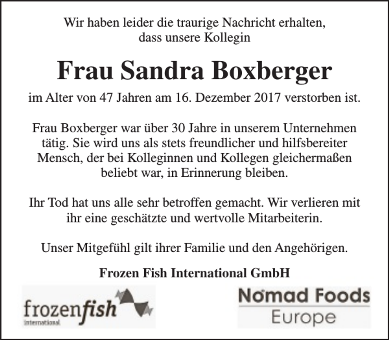 <p>Wir haben leider die traurige Nachricht erhalten,<br />dass unsere Kollegin</p><p>Frau Sandra Boxberger<br />im Alter von 47 Jahren am 16. Dezember 2017 verstorben ist.<br />Frau Boxberger war über 30 Jahre in unserem Unternehmen<br />tätig. Sie wird uns als stets freundlicher und hilfsbereiter<br />Mensch, der bei Kolleginnen und Kollegen gleichermaßen<br />beliebt war, in Erinnerung bleiben.<br />Ihr Tod hat uns alle sehr betroffen gemacht. Wir verlieren mit<br />ihr eine geschätzte und wertvolle Mitarbeiterin.<br />Unser Mitgefühl gilt ihrer Familie und den Angehörigen.<br />Frozen Fish International GmbH</p>