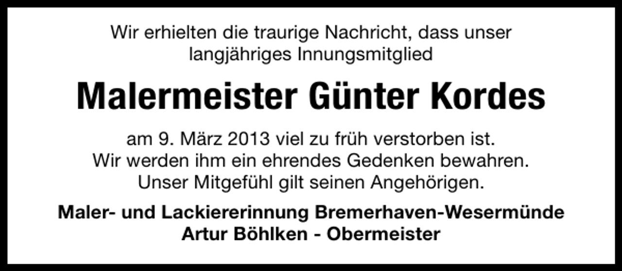 <p>Wir erhielten die traurige Nachricht, dass unser<br />langjähriges Innungsmitglied</p><p>Malermeister Günter Kordes<br />am 9. März 2013 viel zu früh verstorben ist.<br />Wir werden ihm ein ehrendes Gedenken bewahren.<br />Unser Mitgefühl gilt seinen Angehörigen.<br />Maler- und Lackiererinnung Bremerhaven-Wesermünde<br />Artur Böhlken - Obermeister</p>