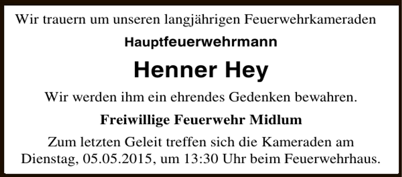 <p>Wir trauern um unseren langjährigen Feuerwehrkameraden<br />Hauptfeuerwehrmann</p><p>Henner Hey<br />Wir werden ihm ein ehrendes Gedenken bewahren.<br />Freiwillige Feuerwehr Midlum<br />Zum letzten Geleit treffen sich die Kameraden am<br />Dienstag, 05.05.2015, um 13:30 Uhr beim Feuerwehrhaus.</p>