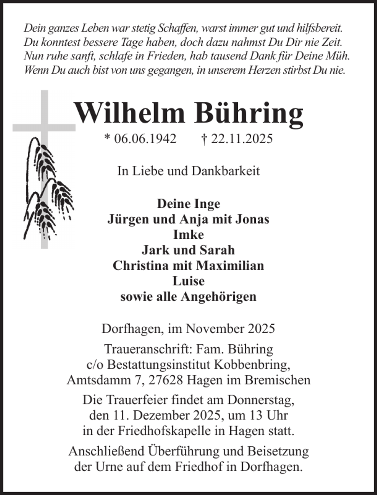 <p>Dein ganzes Leben war stetig Schaffen, warst immer gut und hilfsbereit.<br />Du konntest bessere Tage haben, doch dazu nahmst Du Dir nie Zeit.<br />Nun ruhe sanft, schlafe in Frieden, hab tausend Dank für Deine Müh.<br />Wenn Du auch bist von uns gegangen, in unserem Herzen stirbst Du nie.</p><p>Wilhelm Bühring<br />* 06.06.1942</p><p>† 22.11.2025</p><p>In Liebe und Dankbarkeit<br />Deine Inge<br />Jürgen und Anja mit Jonas<br />Imke<br />Jark und Sarah<br />Christina mit Maximilian<br />Luise<br />sowie alle Angehörigen<br />Dorfhagen, im November 2025<br />Traueranschrift: Fam. Bühring<br />c/o Bestattungsinstitut Kobbenbring,<br />Amtsdamm 7, 27628 Hagen im Bremischen<br />Die Trauerfeier findet am Donnerstag,<br />den 11. Dezember 2025, um 13 Uhr<br />in der Friedhofskapelle in Hagen statt.<br />Anschließend Überführung und Beisetzung<br />der Urne auf dem Friedhof in Dorfhagen.</p>
