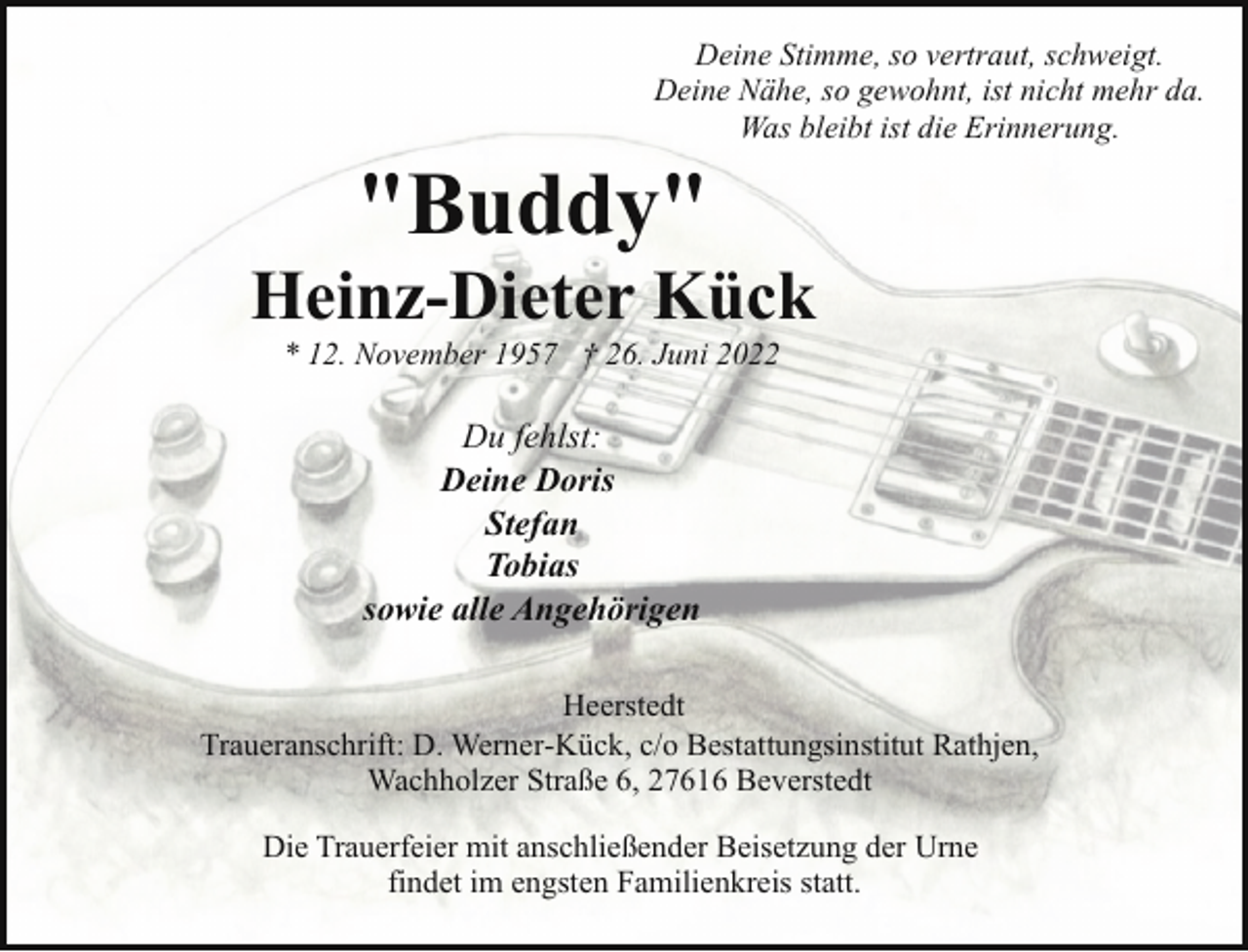 <p>Deine Stimme, so vertraut, schweigt.<br />Deine Nähe, so gewohnt, ist nicht mehr da.<br />Was bleibt ist die Erinnerung.</p><p>"Buddy"</p><p>Heinz-Dieter Kück<br />* 12. November 1957 † 26. Juni 2022</p><p>Du fehlst:<br />Deine Doris<br />Stefan<br />Tobias<br />sowie alle Angehörigen<br />Heerstedt<br />Traueranschrift: D. Werner-Kück, c/o Bestattungsinstitut Rathjen,<br />Wachholzer Straße 6, 27616 Beverstedt<br />Die Trauerfeier mit anschließender Beisetzung der Urne<br />findet im engsten Familienkreis statt.</p>