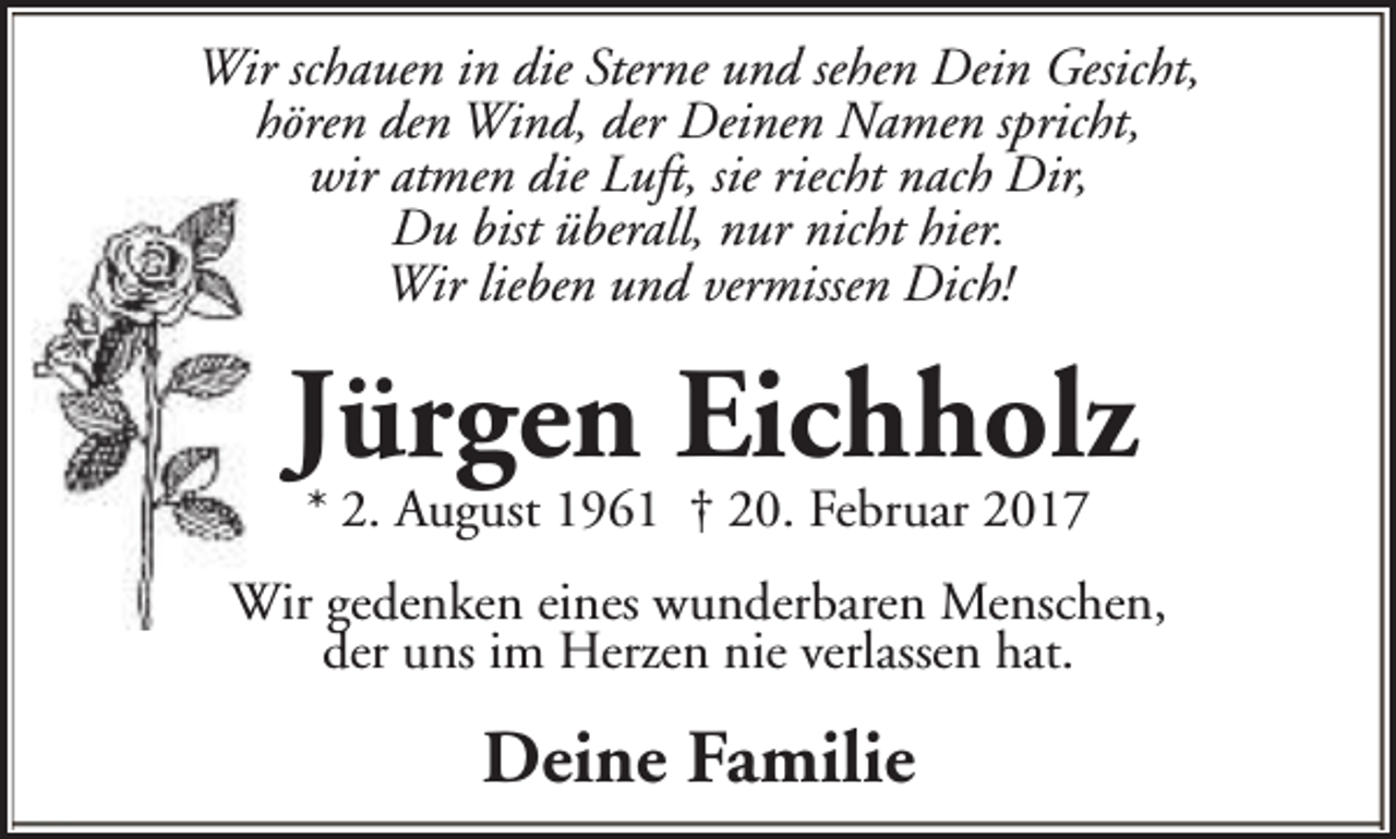 <p>Wir schauen in die Sterne und sehen Dein Gesicht,<br />hören den Wind, der Deinen Namen spricht,<br />wir atmen die Luft, sie riecht nach Dir,<br />Du bist überall, nur nicht hier.<br />Wir lieben und vermissen Dich!</p><p>Jürgen Eichholz<br />* 2. August 1961 † 20. Februar 2017</p><p>Wir gedenken eines wunderbaren Menschen,<br />der uns im Herzen nie verlassen hat.</p><p>Deine Familie</p>