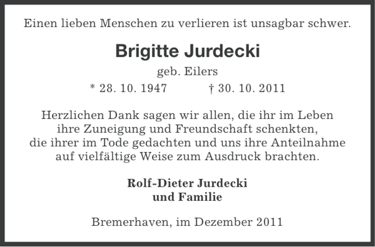 <p>Einen lieben Menschen zu verlieren ist unsagbar schwer.</p><p>Brigitte Jurdecki<br />geb. Eilers<br />* 28. 10. 1947<br />† 30. 10. 2011<br />Herzlichen Dank sagen wir allen, die ihr im Leben<br />ihre Zuneigung und Freundschaft schenkten,<br />die ihrer im Tode gedachten und uns ihre Anteilnahme<br />auf vielfältige Weise zum Ausdruck brachten.<br />Rolf-Dieter Jurdecki<br />und Familie<br />Bremerhaven, im Dezember 2011</p>