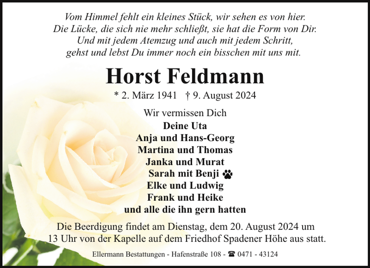 <p>Vom Himmel fehlt ein kleines Stück, wir sehen es von hier.<br />Die Lücke, die sich nie mehr schließt, sie hat die Form von Dir.<br />Und mit jedem Atemzug und auch mit jedem Schritt,<br />gehst und lebst Du immer noch ein bisschen mit uns mit.</p><p>Horst Feldmann<br />* 2. März 1941 † 9. August 2024<br />Wir vermissen Dich<br />Deine Uta<br />Anja und Hans-Georg<br />Martina und Thomas<br />Janka und Murat<br />Sarah mit Benji<br />Elke und Ludwig<br />Frank und Heike<br />und alle die ihn gern hatten<br />Die Beerdigung findet am Dienstag, dem 20. August 2024 um<br />13 Uhr von der Kapelle auf dem Friedhof Spadener Höhe aus statt.<br />Ellermann Bestattungen - Hafenstraße 108 - ( 0471 - 43124</p>