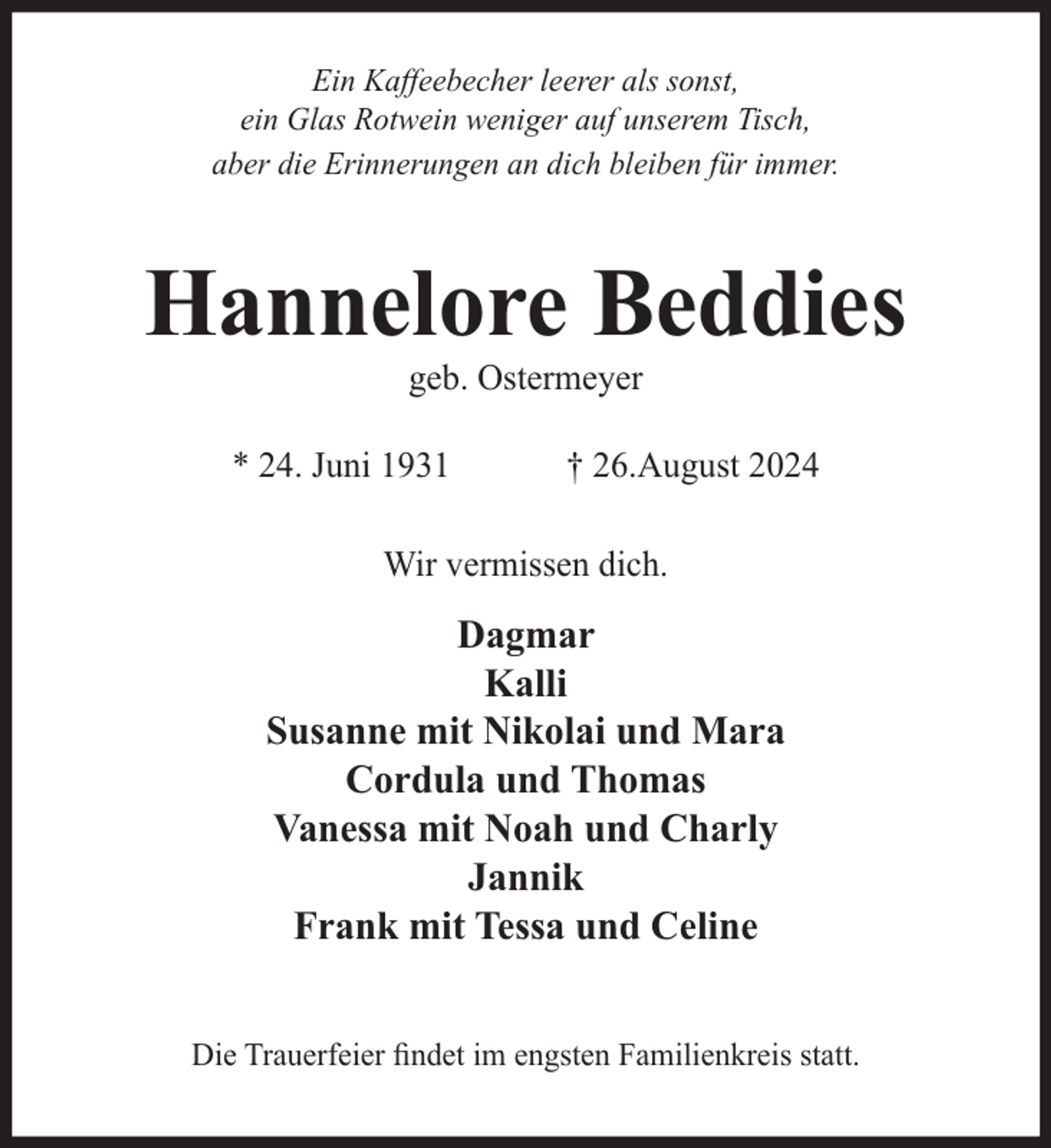 <p>Ein Kaffeebecher leerer als sonst,<br />ein Glas Rotwein weniger auf unserem Tisch,<br />aber die Erinnerungen an dich bleiben für immer.</p><p>Hannelore Beddies<br />geb. Ostermeyer</p><p>* 24. Juni 1931</p><p>† 26.August 2024</p><p>Wir vermissen dich.</p><p>Dagmar<br />Kalli<br />Susanne mit Nikolai und Mara<br />Cordula und Thomas<br />Vanessa mit Noah und Charly<br />Jannik<br />Frank mit Tessa und Celine<br />Die Trauerfeier ﬁndet im engsten Familienkreis statt.</p>