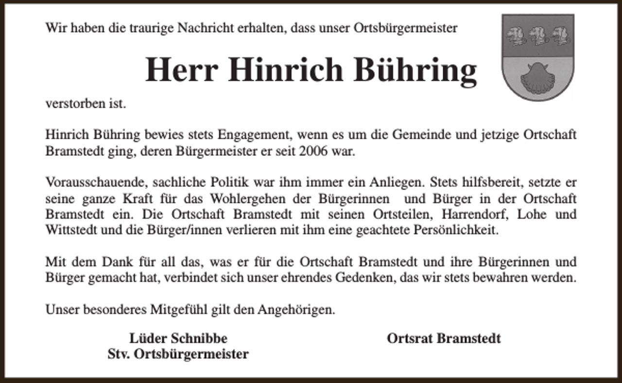 <p>Wir haben die traurige Nachricht erhalten, dass unser Ortsbürgermeister</p><p>Herr Hinrich Bühring<br />verstorben ist.<br />Hinrich Bühring bewies stets Engagement, wenn es um die Gemeinde und jetzige Ortschaft<br />Bramstedt ging, deren Bürgermeister er seit 2006 war.<br />Vorausschauende, sachliche Politik war ihm immer ein Anliegen. Stets hilfsbereit, setzte er<br />seine ganze Kraft für das Wohlergehen der Bürgerinnen und Bürger in der Ortschaft<br />Bramstedt ein. Die Ortschaft Bramstedt mit seinen Ortsteilen, Harrendorf, Lohe und<br />Wittstedt und die Bürger/innen verlieren mit ihm eine geachtete Persönlichkeit.<br />Mit dem Dank für all das, was er für die Ortschaft Bramstedt und ihre Bürgerinnen und<br />Bürger gemacht hat, verbindet sich unser ehrendes Gedenken, das wir stets bewahren werden.<br />Unser besonderes Mitgefühl gilt den Angehörigen.<br />Lüder Schnibbe<br />Stv. Ortsbürgermeister</p><p>Ortsrat Bramstedt</p>