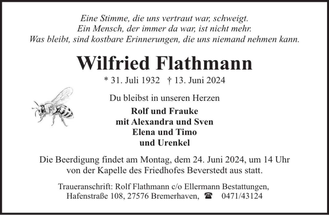 <p>Eine Stimme, die uns vertraut war, schweigt.<br />Ein Mensch, der immer da war, ist nicht mehr.<br />Was bleibt, sind kostbare Erinnerungen, die uns niemand nehmen kann.</p><p>Wilfried Flathmann<br />* 31. Juli 1932 † 13. Juni 2024<br />Du bleibst in unseren Herzen<br />Rolf und Frauke<br />mit Alexandra und Sven<br />Elena und Timo<br />und Urenkel<br />Die Beerdigung findet am Montag, dem 24. Juni 2024, um 14 Uhr<br />von der Kapelle des Friedhofes Beverstedt aus statt.<br />Traueranschrift: Rolf Flathmann c/o Ellermann Bestattungen,<br />Hafenstraße 108, 27576 Bremerhaven, ( 0471/43124</p>