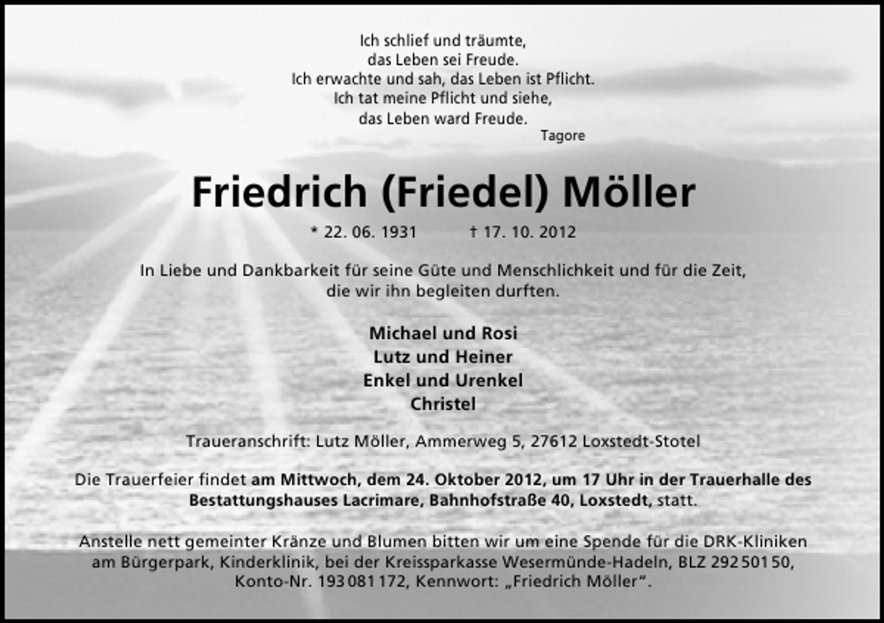 <p>Ich schlief und träumte,<br />das Leben sei Freude.<br />Ich erwachte und sah, das Leben ist Pﬂicht.<br />Ich tat meine Pﬂicht und siehe,<br />das Leben ward Freude.<br />Tagore</p><p>Friedrich (Friedel) Möller<br />* 22. 06. 1931</p><p>† 17. 10. 2012</p><p>In Liebe und Dankbarkeit für seine Güte und Menschlichkeit und für die Zeit,<br />die wir ihn begleiten durften.</p><p>Michael und Rosi<br />Lutz und Heiner<br />Enkel und Urenkel<br />Christel<br />Traueranschrift: Lutz Möller, Ammerweg 5, 27612 Loxstedt-Stotel<br />Die Trauerfeier ﬁndet am Mittwoch, dem 24. Oktober 2012, um 17 Uhr in der Trauerhalle des<br />Bestattungshauses Lacrimare, Bahnhofstraße 40, Loxstedt, statt.<br />Anstelle nett gemeinter Kränze und Blumen bitten wir um eine Spende für die DRK-Kliniken<br />am Bürgerpark, Kinderklinik, bei der Kreissparkasse Wesermünde-Hadeln, BLZ 292 501 50,<br />Konto-Nr. 193 0872, Kennwort: „Friedrich Möller“.</p>