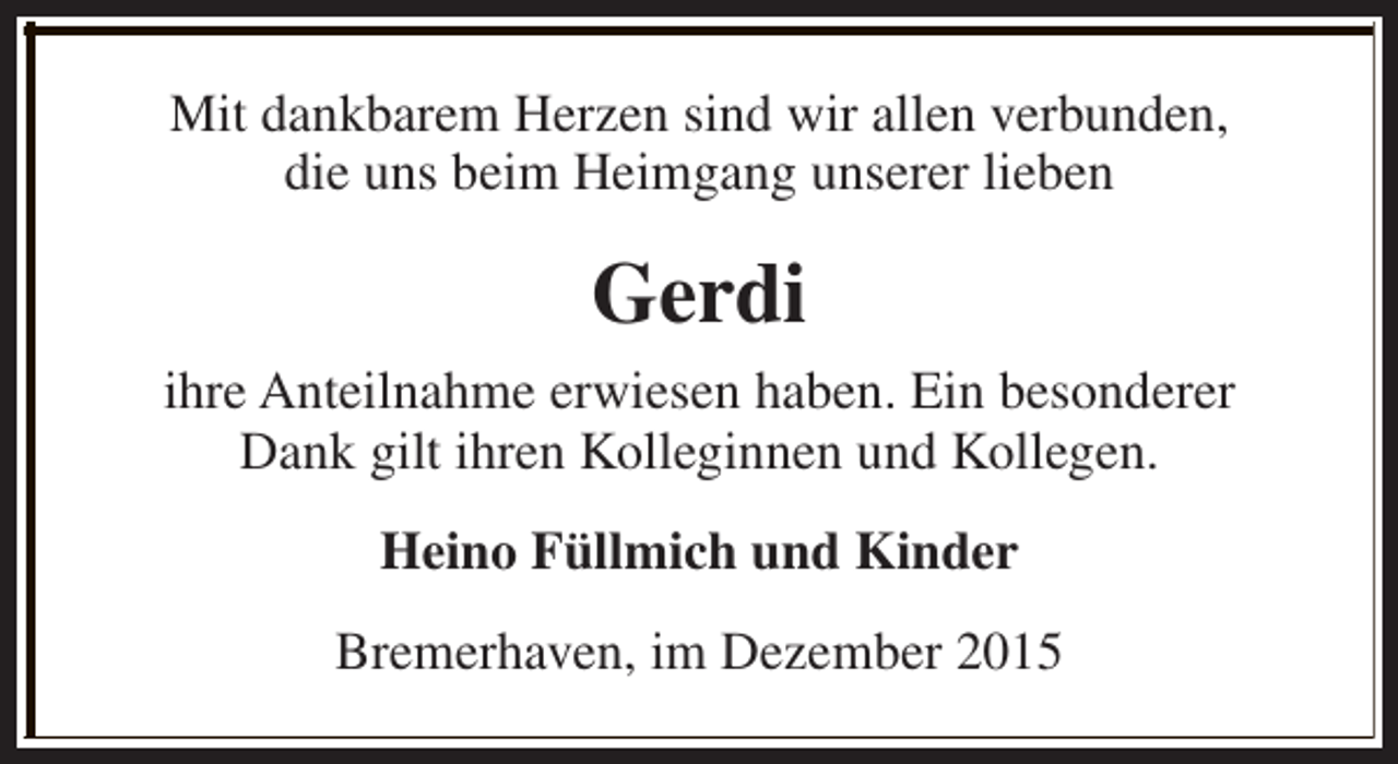 <p>Mit dankbarem Herzen sind wir allen verbunden,<br />die uns beim Heimgang unserer lieben</p><p>Gerdi<br />ihre Anteilnahme erwiesen haben. Ein besonderer<br />Dank gilt ihren Kolleginnen und Kollegen.<br />Heino Füllmich und Kinder<br />Bremerhaven, im Dezember 2015</p>