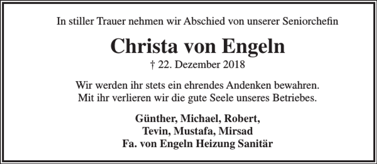 <p>In stiller Trauer nehmen wir Abschied von unserer Seniorchefin</p><p>Christa von Engeln<br />† 22. Dezember 2018</p><p>Wir werden ihr stets ein ehrendes Andenken bewahren.<br />Mit ihr verlieren wir die gute Seele unseres Betriebes.<br />Günther, Michael, Robert,<br />Tevin, Mustafa, Mirsad<br />Fa. von Engeln Heizung Sanitär</p>