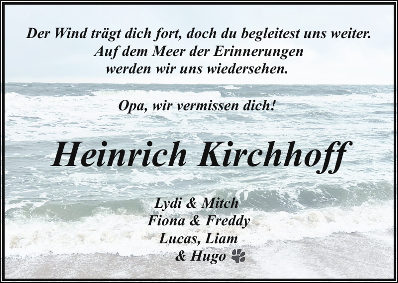 <p>Der Wind trägt dich fort, doch du begleitest uns weiter.<br />Auf dem Meer der Erinnerungen<br />werden wir uns wiedersehen.<br />Opa, wir vermissen dich!</p><p>Heinrich Kirchhoff<br />Lydi &amp; Mitch<br />Fiona &amp; Freddy<br />Lucas, Liam<br />&amp; Hugo</p>