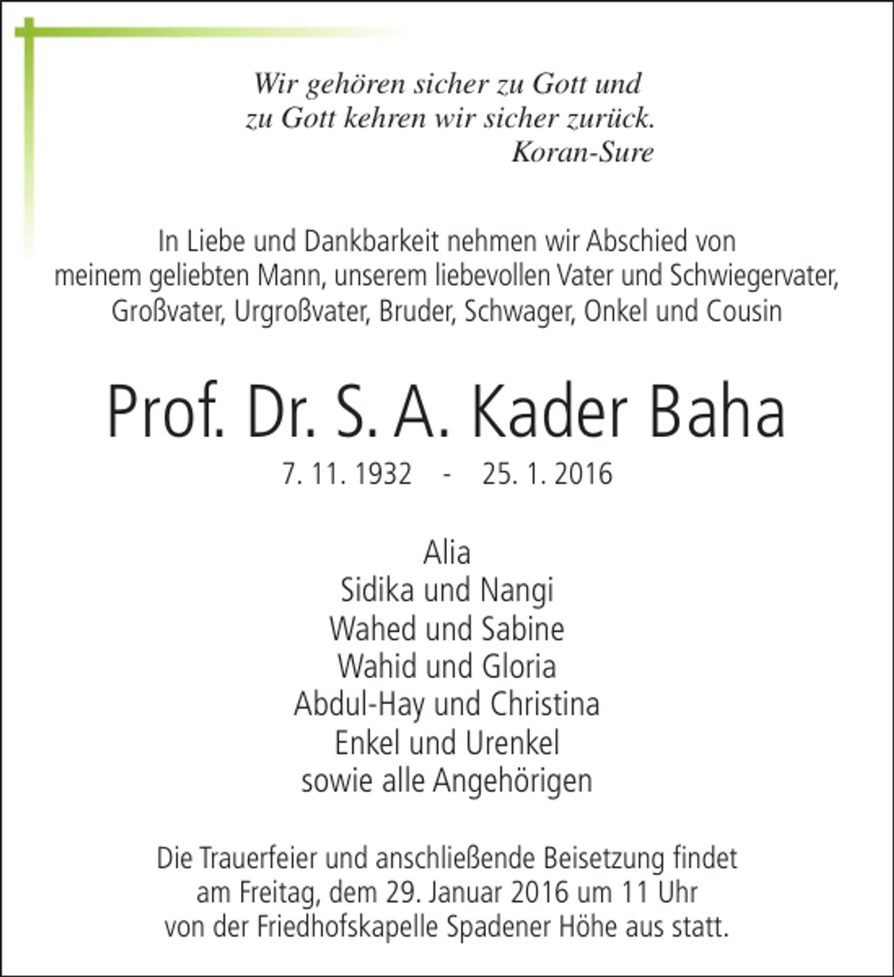 <p>Wir gehören sicher zu Gott und<br />zu Gott kehren wir sicher zurück.<br />Koran-Sure<br />In Liebe und Dankbarkeit nehmen wir Abschied von<br />meinem geliebten Mann, unserem liebevollen Vater und Schwiegervater,<br />Großvater, Urgroßvater, Bruder, Schwager, Onkel und Cousin</p><p>Prof. Dr. S. A. Kader Baha<br />7. 11. 1932 - 25. 1. 2016</p><p>Alia<br />Sidika und Nangi<br />Wahed und Sabine<br />Wahid und Gloria<br />Abdul-Hay und Christina<br />Enkel und Urenkel<br />sowie alle Angehörigen<br />Die Trauerfeier und anschließende Beisetzung findet<br />am Freitag, dem 29. Januar 2016 um 11 Uhr<br />von der Friedhofskapelle Spadener Höhe aus statt.</p>
