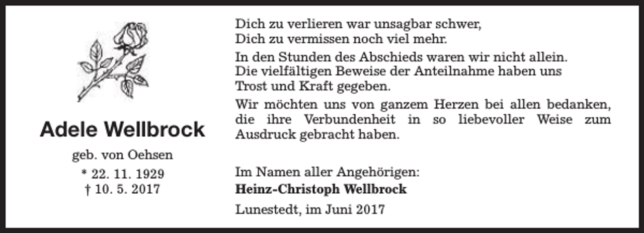 <p>Adele Wellbrock</p><p>Dich zu verlieren war unsagbar schwer,<br />Dich zu vermissen noch viel mehr.<br />In den Stunden des Abschieds waren wir nicht allein.<br />Die vielfältigen Beweise der Anteilnahme haben uns<br />Trost und Kraft gegeben.<br />Wir möchten uns von ganzem Herzen bei allen bedanken,<br />die ihre Verbundenheit in so liebevoller Weise zum<br />Ausdruck gebracht haben.</p><p>geb. von Oehsen<br />* 22. 11. 1929<br />† 10. 5. 2017</p><p>Im Namen aller Angehörigen:<br />Heinz-Christoph Wellbrock<br />Lunestedt, im Juni 2017</p>