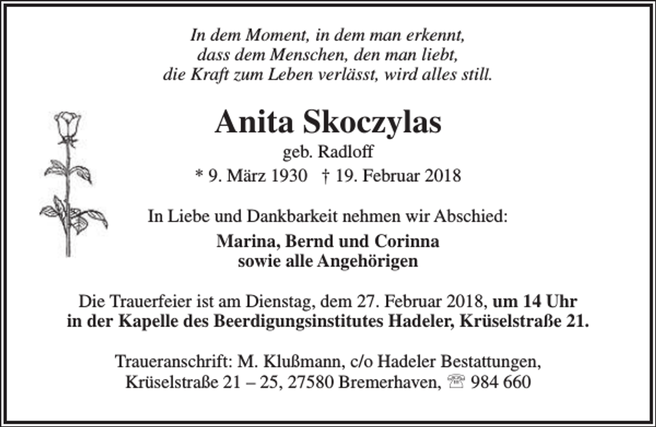 <p>In dem Moment, in dem man erkennt,<br />dass dem Menschen, den man liebt,<br />die Kraft zum Leben verlässt, wird alles still.</p><p>Anita Skoczylas</p><p>geb. Radloff<br />* 9. März 1930 † 19. Februar 2018<br />In Liebe und Dankbarkeit nehmen wir Abschied:<br />Marina, Bernd und Corinna<br />sowie alle Angehörigen<br />Die Trauerfeier ist am Dienstag, dem 27. Februar 2018, um 14 Uhr<br />in der Kapelle des Beerdigungsinstitutes Hadeler, Krüselstraße 21.<br />Traueranschrift: M. Klußmann, c/o Hadeler Bestattungen,<br />Krüselstraße 21 – 25, 27580 Bremerhaven,  984 660</p>