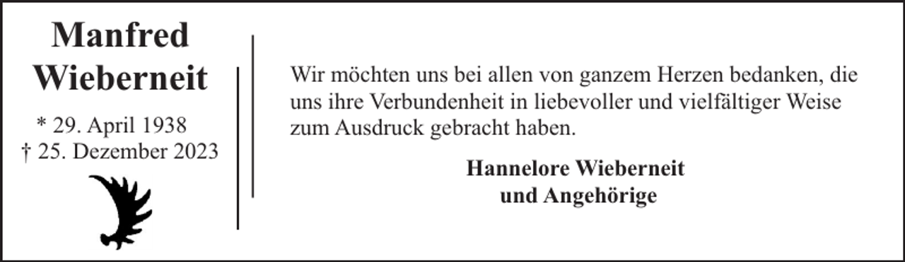 <p>Manfred<br />Wieberneit<br />* 29. April 1938<br />† 25. Dezember 2023</p><p>Wir möchten uns bei allen von ganzem Herzen bedanken, die<br />uns ihre Verbundenheit in liebevoller und vielfältiger Weise<br />zum Ausdruck gebracht haben.<br />Hannelore Wieberneit<br />und Angehörige</p>