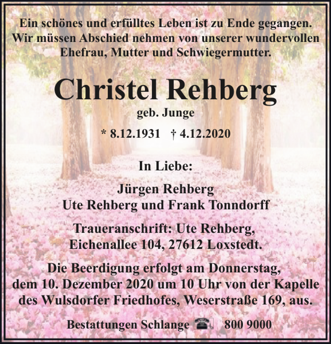 <p>Ein schönes und erfülltes Leben ist zu Ende gegangen.<br />Wir müssen Abschied nehmen von unserer wundervollen<br />Ehefrau, Mutter und Schwiegermutter.</p><p>Christel Rehberg<br />geb. Junge</p><p>* 8.12.1931 † 4.12.2020</p><p>In Liebe:<br />Jürgen Rehberg<br />Ute Rehberg und Frank Tonndorff<br />Traueranschrift: Ute Rehberg,<br />Eichenallee 104, 27612 Loxstedt.<br />Die Beerdigung erfolgt am Donnerstag,<br />dem 10. Dezember 2020 um 10 Uhr von der Kapelle<br />des Wulsdorfer Friedhofes, Weserstraße 169, aus.<br />Bestattungen Schlange</p><p>800 9000</p>
