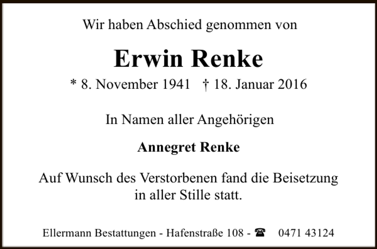<p>Wir haben Abschied genommen von</p><p>Erwin Renke</p><p>* 8. November 1941 † 18. Januar 2016<br />In Namen aller Angehörigen<br />Annegret Renke<br />Auf Wunsch des Verstorbenen fand die Beisetzung<br />in aller Stille statt.<br />Ellermann Bestattungen - Hafenstraße 108 - (</p><p>0471 43124</p>