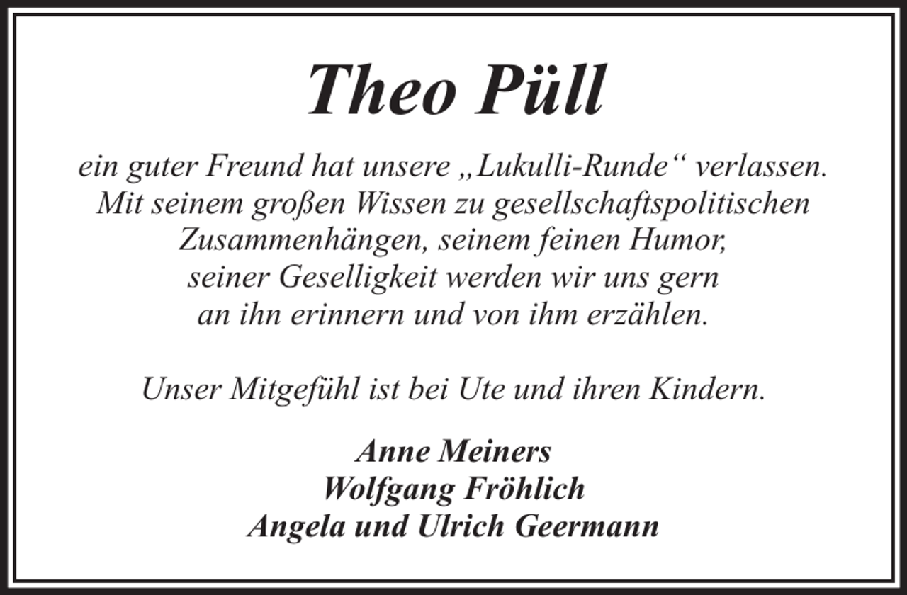 <p>Theo Püll<br />ein guter Freund hat unsere „Lukulli-Runde“ verlassen.<br />Mit seinem großen Wissen zu gesellschaftspolitischen<br />Zusammenhängen, seinem feinen Humor,<br />seiner Geselligkeit werden wir uns gern<br />an ihn erinnern und von ihm erzählen.<br />Unser Mitgefühl ist bei Ute und ihren Kindern.<br />Anne Meiners<br />Wolfgang Fröhlich<br />Angela und Ulrich Geermann</p>