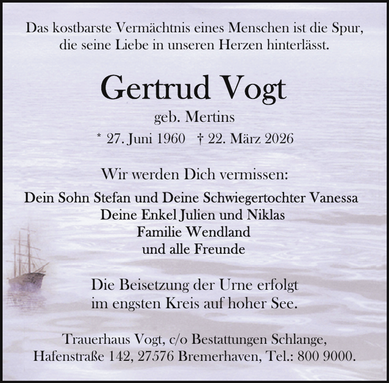 <p>Das kostbarste Vermächtnis eines Menschen ist die Spur,<br />die seine Liebe in unseren Herzen hinterlässt.</p>
<p>geb. Mertins<br />* 27. Juni 1960 † 22. März 2026</p>
<p>Wir werden Dich vermissen:</p>
<p>Die Beisetzung der Urne erfolgt<br />im engsten Kreis auf hoher See.<br />Trauerhaus Vogt, c/o Bestattungen Schlange,<br />Hafenstraße 142, 27576 Bremerhaven, Tel.: 800 9000.</p>