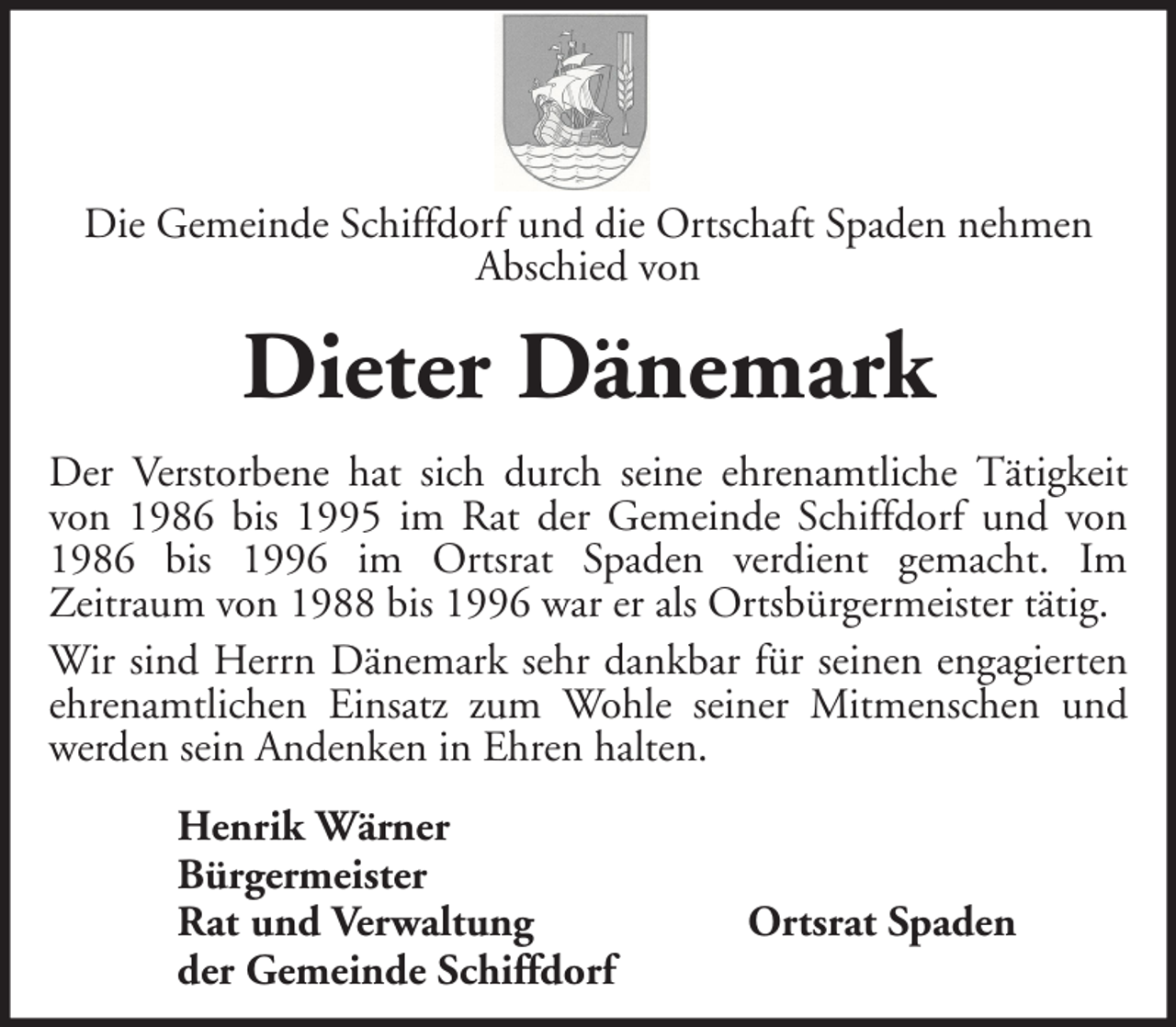 <p>Die Gemeinde Schiffdorf und die Ortschaft Spaden nehmen<br />Abschied von</p><p>Dieter Dänemark<br />Der Verstorbene hat sich durch seine ehrenamtliche Tätigkeit<br />von 1986 bis 1995 im Rat der Gemeinde Schiffdorf und von<br />1986 bis 1996 im Ortsrat Spaden verdient gemacht. Im<br />Zeitraum von 1988 bis 1996 war er als Ortsbürgermeister tätig.<br />Wir sind Herrn Dänemark sehr dankbar für seinen engagierten<br />ehrenamtlichen Einsatz zum Wohle seiner Mitmenschen und<br />werden sein Andenken in Ehren halten.<br />Henrik Wärner<br />Bürgermeister<br />Rat und Verwaltung<br />der Gemeinde Schiffdorf</p><p>Ortsrat Spaden</p>