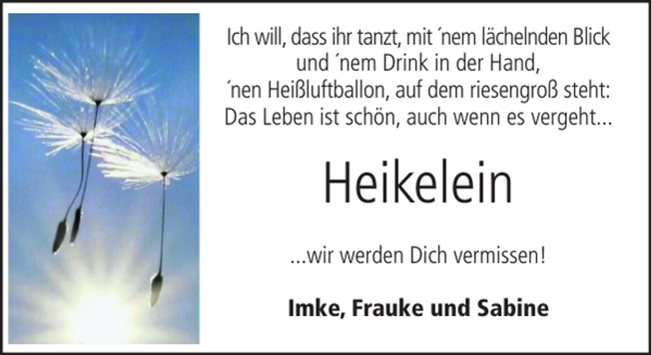 <p>Ich will, dass ihr tanzt, mit ´nem lächelnden Blick<br />und ´nem Drink in der Hand,<br />´nen Heißluftballon, auf dem riesengroß steht:<br />Das Leben ist schön, auch wenn es vergeht...</p><p>Heikelein<br />...wir werden Dich vermissen!<br />Imke, Frauke und Sabine</p>