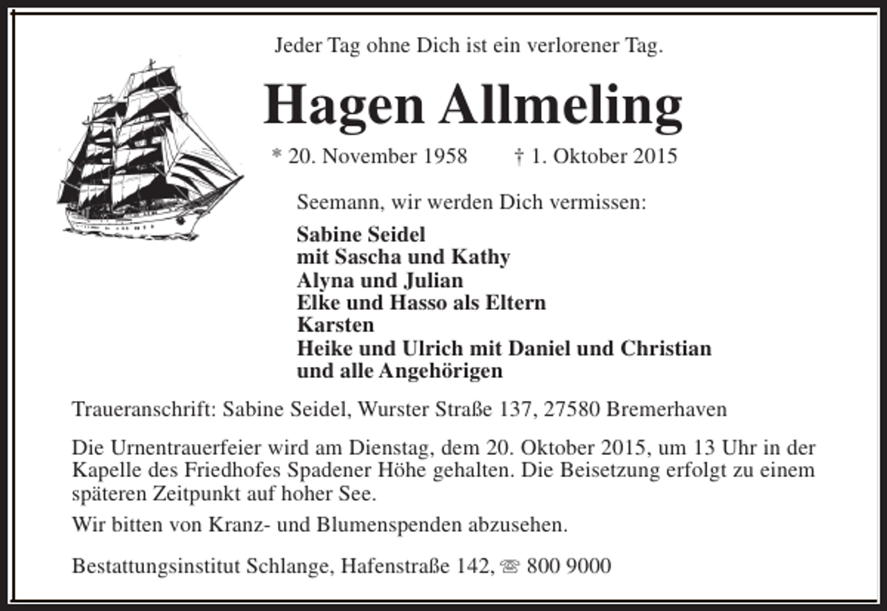 <p>Jeder Tag ohne Dich ist ein verlorener Tag.</p><p>Hagen Allmeling<br />* 20. November 1958</p><p>† 1. Oktober 2015</p><p>Seemann, wir werden Dich vermissen:<br />Sabine Seidel<br />mit Sascha und Kathy<br />Alyna und Julian<br />Elke und Hasso als Eltern<br />Karsten<br />Heike und Ulrich mit Daniel und Christian<br />und alle Angehörigen<br />Traueranschrift: Sabine Seidel, Wurster Straße 137, 27580 Bremerhaven<br />Die Urnentrauerfeier wird am Dienstag, dem 20. Oktober 2015, um 13 Uhr in der<br />Kapelle des Friedhofes Spadener Höhe gehalten. Die Beisetzung erfolgt zu einem<br />späteren Zeitpunkt auf hoher See.<br />Wir bitten von Kranz- und Blumenspenden abzusehen.<br />Bestattungsinstitut Schlange, Hafenstraße 142, s 800 9000</p>