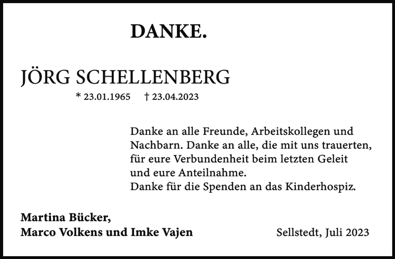 <p>DANKE.<br />JÖRG SCHELLENBERG<br />* 23.01.1965</p><p>† 23.04.2023</p><p>Danke an alle Freunde, Arbeitskollegen und<br />Nachbarn. Danke an alle, die mit uns trauerten,<br />für eure Verbundenheit beim letzten Geleit<br />und eure Anteilnahme.<br />Danke für die Spenden an das Kinderhospiz.</p><p>Martina Bücker,<br />Marco Volkens und Imke Vajen</p><p>Sellstedt, Juli 2023</p>