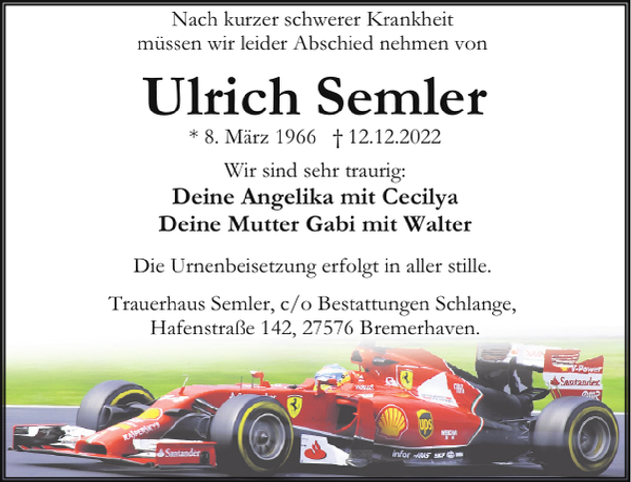 <p>Nach kurzer schwerer Krankheit<br />müssen wir leider Abschied nehmen von</p><p>Ulrich Semler<br />* 8. März 1966 † 12.12.2022<br />Wir sind sehr traurig:</p><p>Deine Angelika mit Cecilya<br />Deine Mutter Gabi mit Walter<br />Die Urnenbeisetzung erfolgt in aller stille.<br />Trauerhaus Semler, c/o Bestattungen Schlange,<br />Hafenstraße 142, 27576 Bremerhaven.</p>