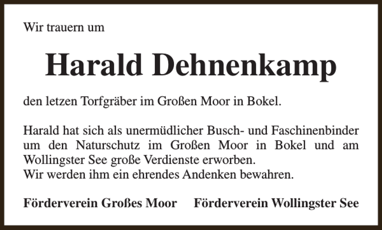 <p>Wir trauern um</p><p>Harald Dehnenkamp<br />den letzen Torfgräber im Großen Moor in Bokel.<br />Harald hat sich als unermüdlicher Busch- und Faschinenbinder<br />um den Naturschutz im Großen Moor in Bokel und am<br />Wollingster See große Verdienste erworben.<br />Wir werden ihm ein ehrendes Andenken bewahren.<br />Förderverein Großes Moor</p><p>Förderverein Wollingster See</p>