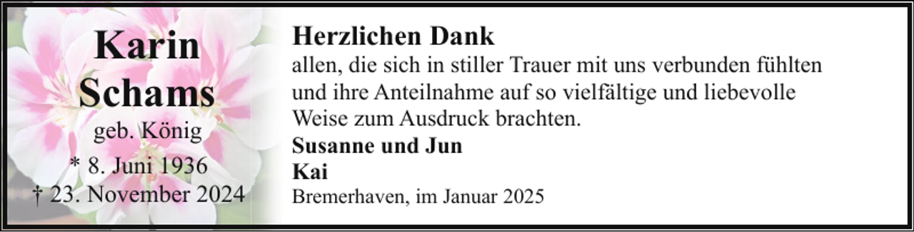 <p>Karin<br />Schams</p><p>geb. König<br />* 8. Juni 1936<br />† 23. November 2024</p><p>Herzlichen Dank</p><p>allen, die sich in stiller Trauer mit uns verbunden fühlten<br />und ihre Anteilnahme auf so vielfältige und liebevolle<br />Weise zum Ausdruck brachten.<br />Susanne und Jun<br />Kai<br />Bremerhaven, im Januar 2025</p>