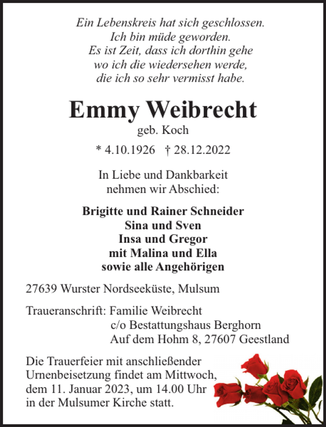 <p>Ein Lebenskreis hat sich geschlossen.<br />Ich bin müde geworden.<br />Es ist Zeit, dass ich dorthin gehe<br />wo ich die wiedersehen werde,<br />die ich so sehr vermisst habe.</p><p>Emmy Weibrecht<br />geb. Koch<br />* 4.10.1926 † 28.12.2022<br />In Liebe und Dankbarkeit<br />nehmen wir Abschied:<br />Brigitte und Rainer Schneider<br />Sina und Sven<br />Insa und Gregor<br />mit Malina und Ella<br />sowie alle Angehörigen<br />27639 Wurster Nordseeküste, Mulsum<br />Traueranschrift: Familie Weibrecht<br />c/o Bestattungshaus Berghorn<br />Auf dem Hohm 8, 27607 Geestland<br />Die Trauerfeier mit anschließender<br />Urnenbeisetzung findet am Mittwoch,<br />dem 11. Januar 2023, um 14.00 Uhr<br />in der Mulsumer Kirche statt.</p>