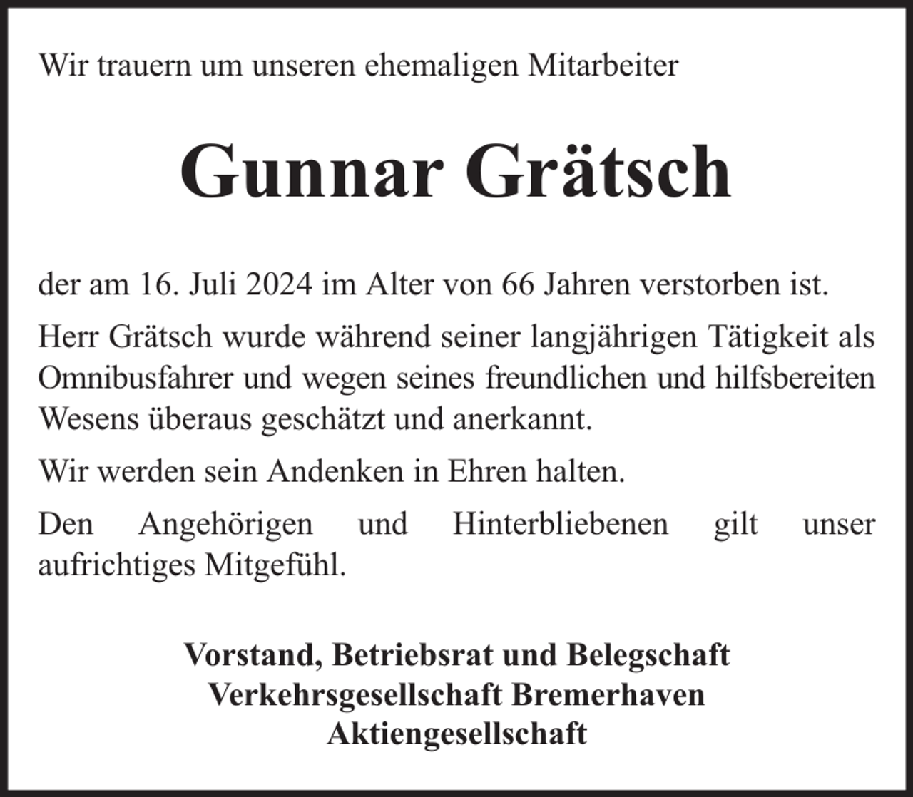 <p>Wir trauern um unseren ehemaligen Mitarbeiter</p><p>Gunnar Grätsch<br />der am 16. Juli 2024 im Alter von 66 Jahren verstorben ist.<br />Herr Grätsch wurde während seiner langjährigen Tätigkeit als<br />Omnibusfahrer und wegen seines freundlichen und hilfsbereiten<br />Wesens überaus geschätzt und anerkannt.<br />Wir werden sein Andenken in Ehren halten.<br />Den Angehörigen und<br />aufrichtiges Mitgefühl.</p><p>Hinterbliebenen</p><p>gilt</p><p>Vorstand, Betriebsrat und Belegschaft<br />Verkehrsgesellschaft Bremerhaven<br />Aktiengesellschaft</p><p>unser</p>